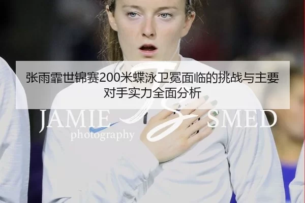 张雨霏世锦赛200米蝶泳卫冕面临的挑战与主要对手实力全面分析